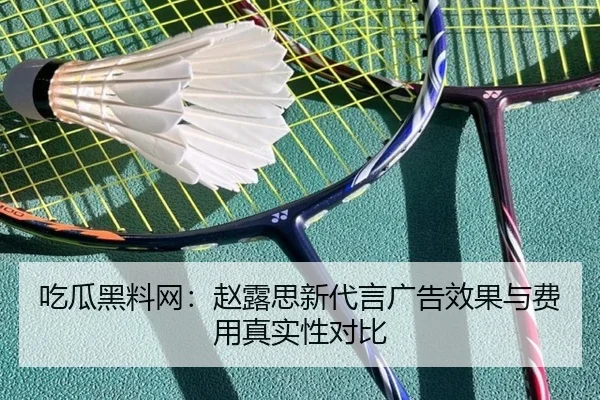 吃瓜黑料网：赵露思新代言广告效果与费用真实性对比