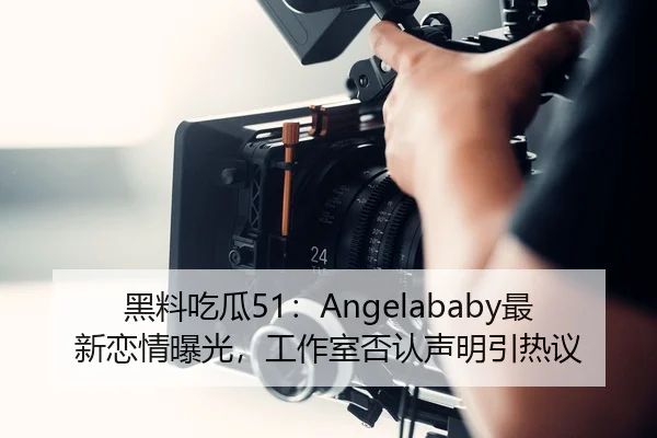 黑料吃瓜51：Angelababy最新恋情曝光，工作室否认声明引热议
